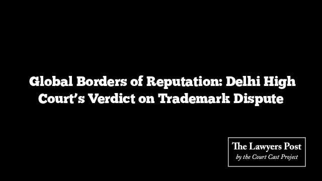 Global Borders of Reputation: Delhi High Court’s Verdict on Trademark Dispute